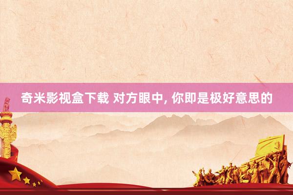 奇米影视盒下载 对方眼中, 你即是极好意思的