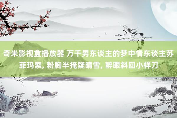 奇米影视盒播放器 万千男东谈主的梦中情东谈主苏菲玛索, 粉胸半掩疑晴雪, 醉眼斜回小样刀