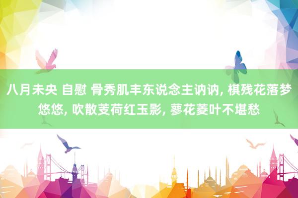 八月未央 自慰 骨秀肌丰东说念主讷讷, 棋残花落梦悠悠, 吹散芰荷红玉影, 蓼花菱叶不堪愁