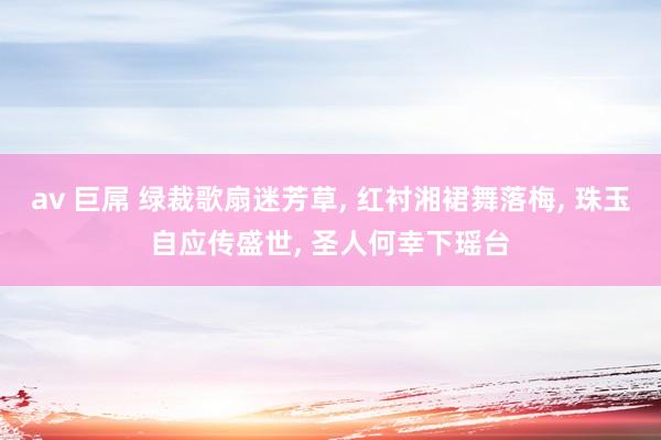 av 巨屌 绿裁歌扇迷芳草, 红衬湘裙舞落梅, 珠玉自应传盛世, 圣人何幸下瑶台