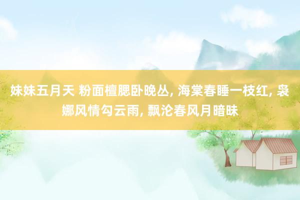 妹妹五月天 粉面檀腮卧晚丛, 海棠春睡一枝红, 袅娜风情勾云雨, 飘沦春风月暗昧