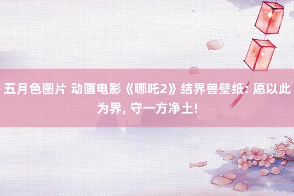 五月色图片 动画电影《哪吒2》结界兽壁纸: 愿以此为界, 守一方净土!