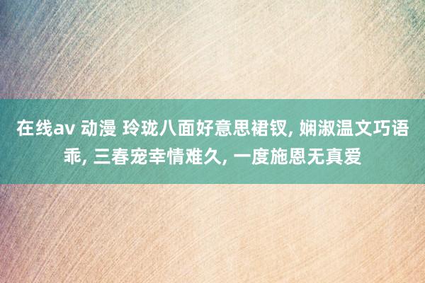 在线av 动漫 玲珑八面好意思裙钗, 娴淑温文巧语乖, 三春宠幸情难久, 一度施恩无真爱
