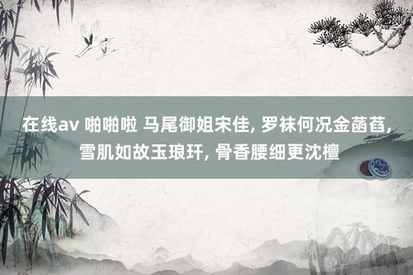 在线av 啪啪啦 马尾御姐宋佳, 罗袜何况金菡萏, 雪肌如故玉琅玕, 骨香腰细更沈檀