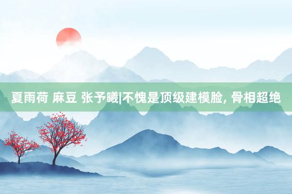 夏雨荷 麻豆 张予曦|不愧是顶级建模脸, 骨相超绝