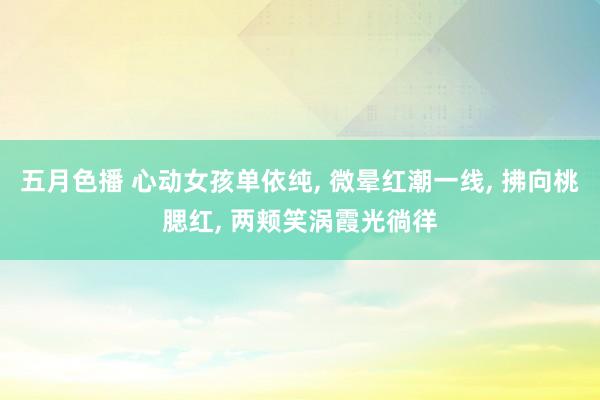 五月色播 心动女孩单依纯, 微晕红潮一线, 拂向桃腮红, 两颊笑涡霞光徜徉