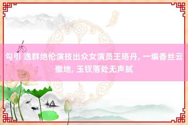 勾引 逸群绝伦演技出众女演员王珞丹, 一编香丝云撒地, 玉钗落处无声腻