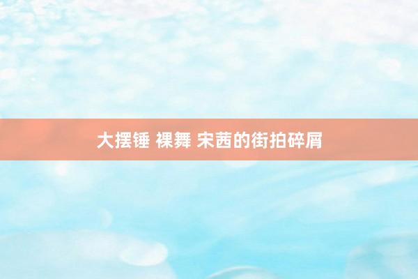 大摆锤 裸舞 宋茜的街拍碎屑