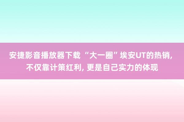 安捷影音播放器下载 “大一圈”埃安UT的热销, 不仅靠计策红利, 更是自己实力的体现
