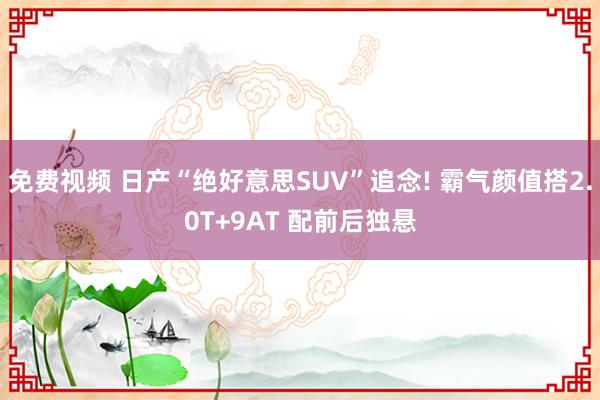 免费视频 日产“绝好意思SUV”追念! 霸气颜值搭2.0T+9AT 配前后独悬
