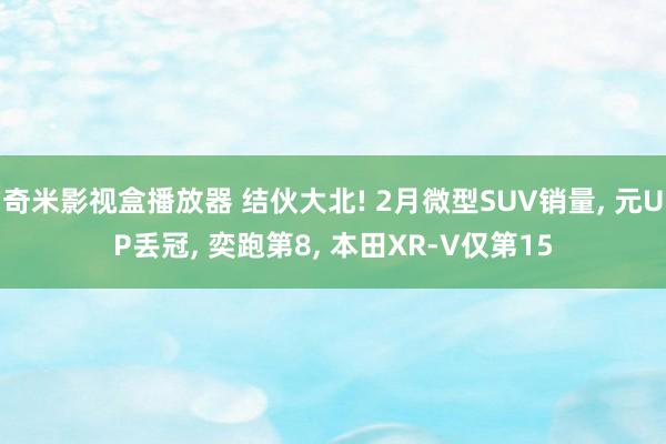 奇米影视盒播放器 结伙大北! 2月微型SUV销量, 元UP丢冠, 奕跑第8, 本田XR-V仅第15