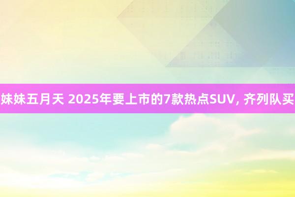妹妹五月天 2025年要上市的7款热点SUV, 齐列队买
