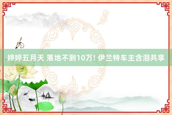 婷婷五月天 落地不到10万! 伊兰特车主含泪共享