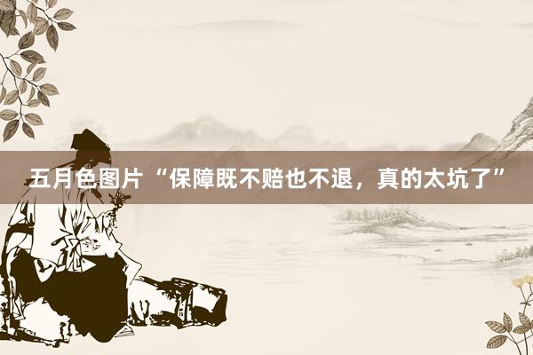 五月色图片 “保障既不赔也不退，真的太坑了”