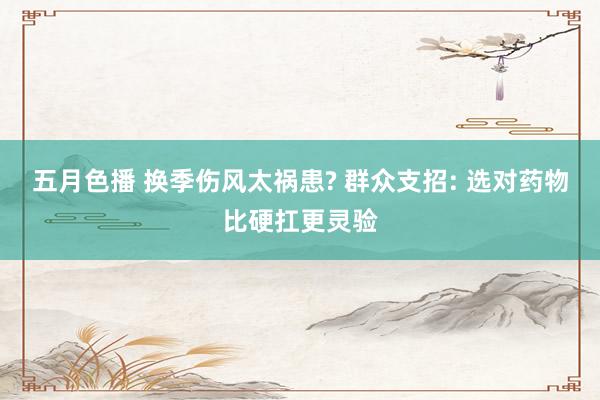 五月色播 换季伤风太祸患? 群众支招: 选对药物比硬扛更灵验