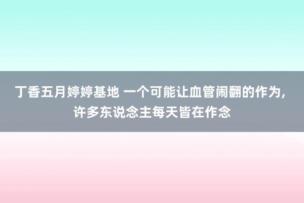 丁香五月婷婷基地 一个可能让血管闹翻的作为, 许多东说念主每天皆在作念