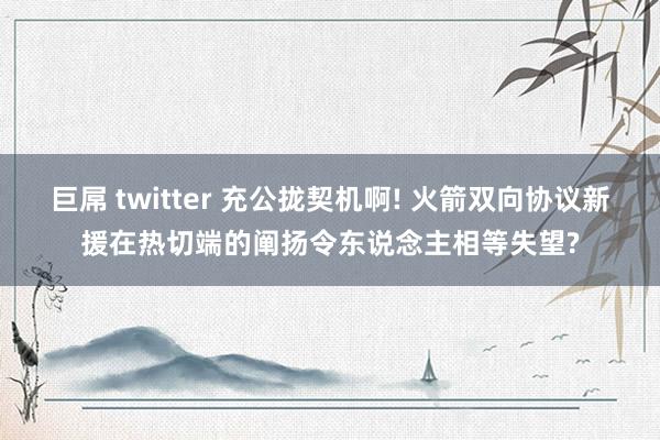 巨屌 twitter 充公拢契机啊! 火箭双向协议新援在热切端的阐扬令东说念主相等失望?