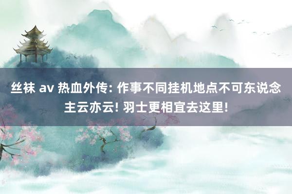 丝袜 av 热血外传: 作事不同挂机地点不可东说念主云亦云! 羽士更相宜去这里!