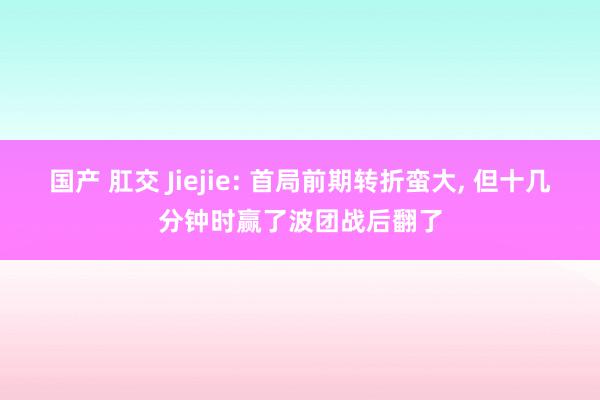 国产 肛交 Jiejie: 首局前期转折蛮大, 但十几分钟时赢了波团战后翻了
