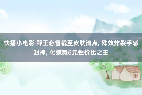 快播小电影 野王必备截至皮肤清点, 殊效炸裂手感封神, 化蝶舞6元性价比之王