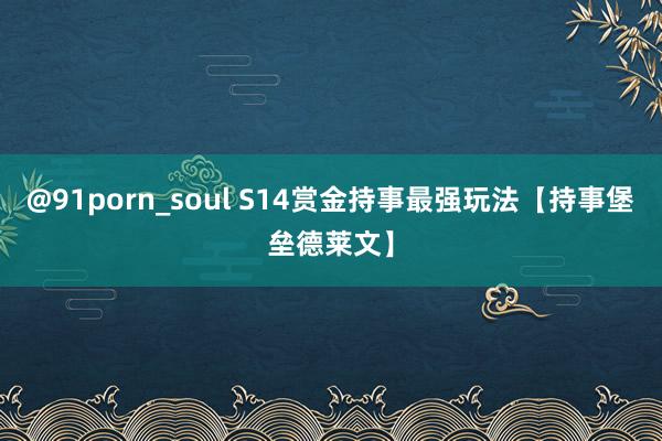 @91porn_soul S14赏金持事最强玩法【持事堡垒德莱文】