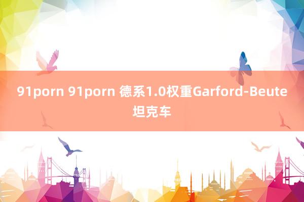 91porn 91porn 德系1.0权重Garford-Beute坦克车