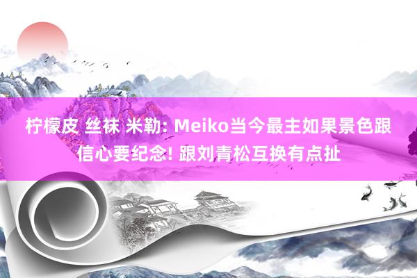 柠檬皮 丝袜 米勒: Meiko当今最主如果景色跟信心要纪念! 跟刘青松互换有点扯