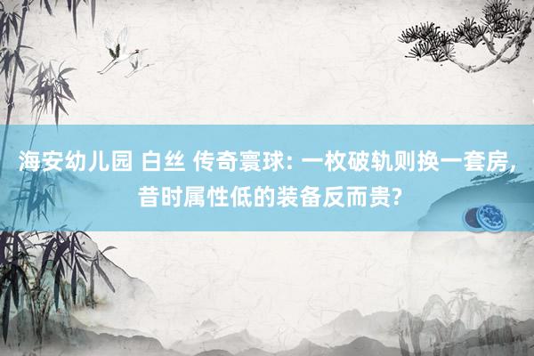 海安幼儿园 白丝 传奇寰球: 一枚破轨则换一套房, 昔时属性低的装备反而贵?