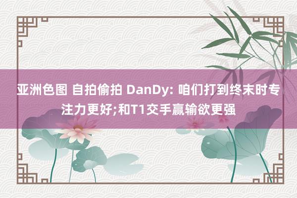 亚洲色图 自拍偷拍 DanDy: 咱们打到终末时专注力更好;和T1交手赢输欲更强