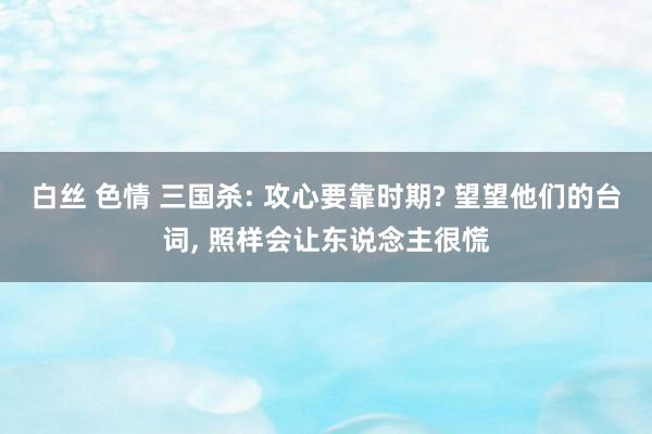 白丝 色情 三国杀: 攻心要靠时期? 望望他们的台词, 照样会让东说念主很慌