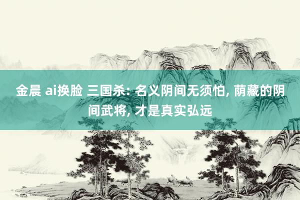 金晨 ai换脸 三国杀: 名义阴间无须怕, 荫藏的阴间武将, 才是真实弘远