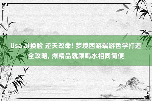 lisa ai换脸 逆天改命! 梦境西游端游哲学打造全攻略, 爆精品就跟喝水相同简便