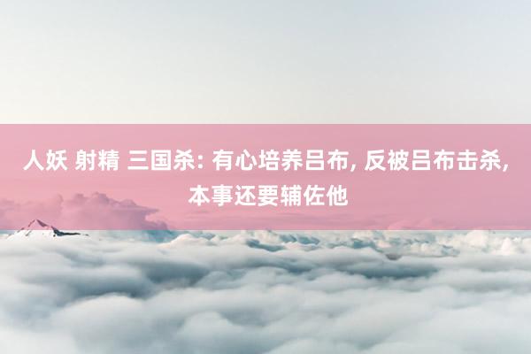 人妖 射精 三国杀: 有心培养吕布, 反被吕布击杀, 本事还要辅佐他