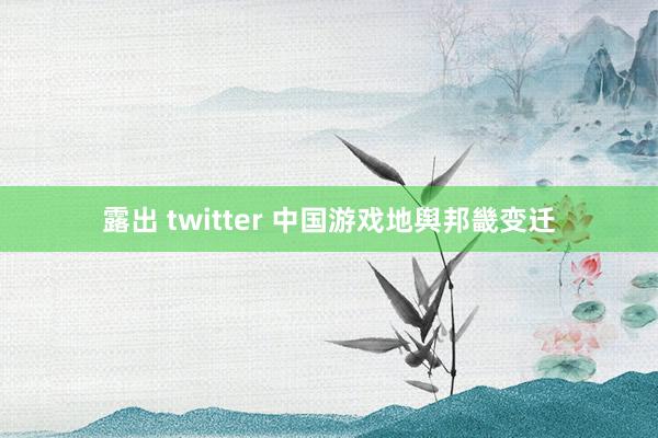 露出 twitter 中国游戏地舆邦畿变迁