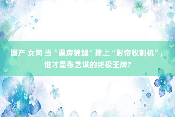国产 女同 当“票房锦鲤”撞上“影帝收割机”, 谁才是张艺谋的终极王牌?