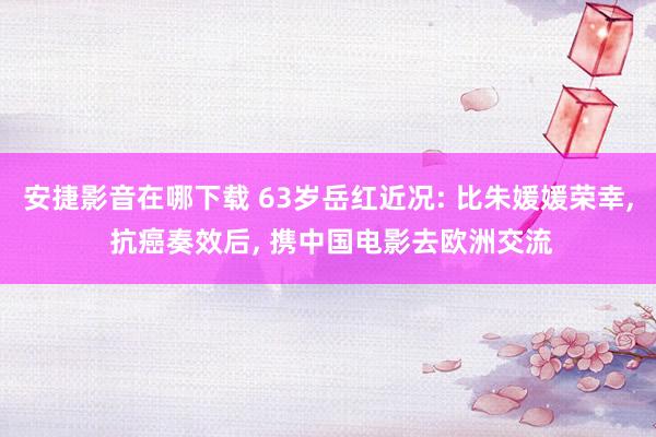 安捷影音在哪下载 63岁岳红近况: 比朱媛媛荣幸, 抗癌奏效后, 携中国电影去欧洲交流