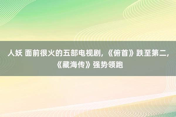 人妖 面前很火的五部电视剧, 《俯首》跌至第二, 《藏海传》强势领跑
