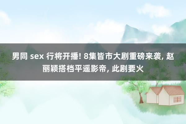 男同 sex 行将开播! 8集皆市大剧重磅来袭, 赵丽颖搭档平遥影帝, 此剧要火