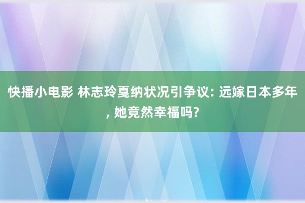 快播小电影 林志玲戛纳状况引争议: 远嫁日本多年, 她竟然幸福吗?
