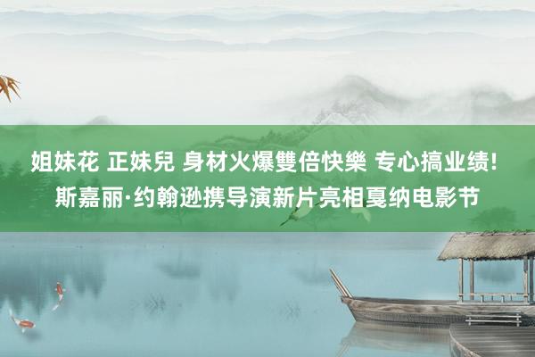 姐妹花 正妹兒 身材火爆雙倍快樂 专心搞业绩! 斯嘉丽·约翰逊携导演新片亮相戛纳电影节