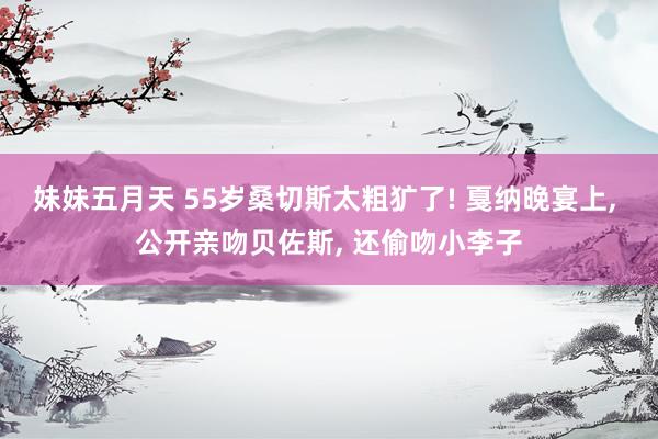 妹妹五月天 55岁桑切斯太粗犷了! 戛纳晚宴上, 公开亲吻贝佐斯, 还偷吻小李子