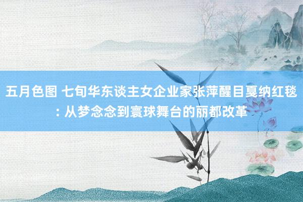 五月色图 七旬华东谈主女企业家张萍醒目戛纳红毯: 从梦念念到寰球舞台的丽都改革