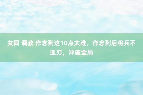 女同 调教 作念到这10点太难，作念到后将兵不血刃，冲破全局