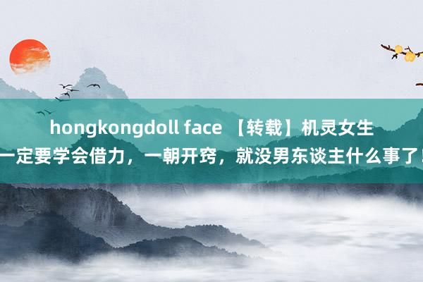 hongkongdoll face 【转载】机灵女生一定要学会借力，一朝开窍，就没男东谈主什么事了！