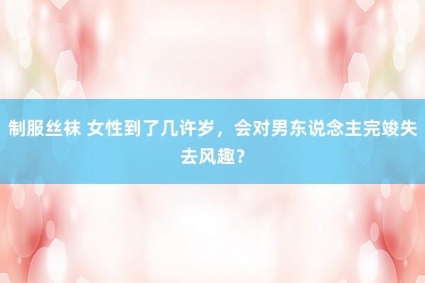 制服丝袜 女性到了几许岁，会对男东说念主完竣失去风趣？