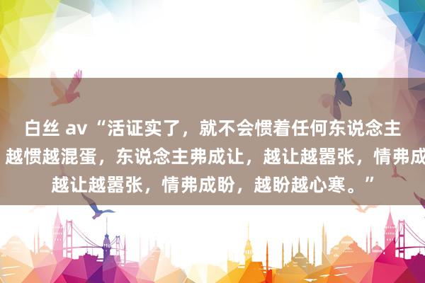 白丝 av “活证实了，就不会惯着任何东说念主。东说念主弗成惯，越惯越混蛋，东说念主弗成让，越让越嚣张，情弗成盼，越盼越心寒。”
