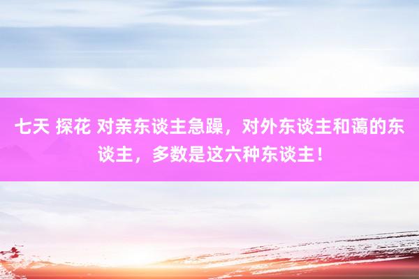 七天 探花 对亲东谈主急躁，对外东谈主和蔼的东谈主，多数是这六种东谈主！