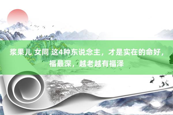 浆果儿 女同 这4种东说念主，才是实在的命好，福最深，越老越有福泽