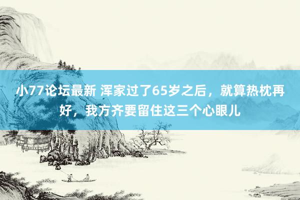 小77论坛最新 浑家过了65岁之后，就算热枕再好，我方齐要留住这三个心眼儿