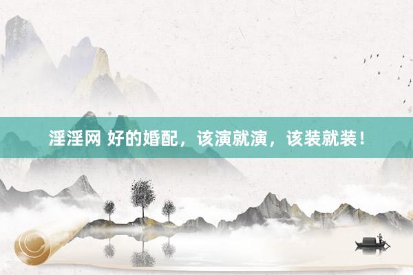 淫淫网 好的婚配，该演就演，该装就装！